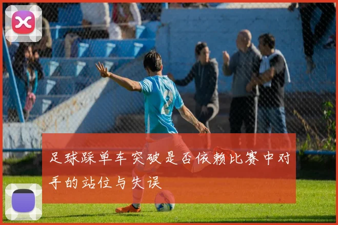 足球踩单车突破是否依赖比赛中对手的站位与失误