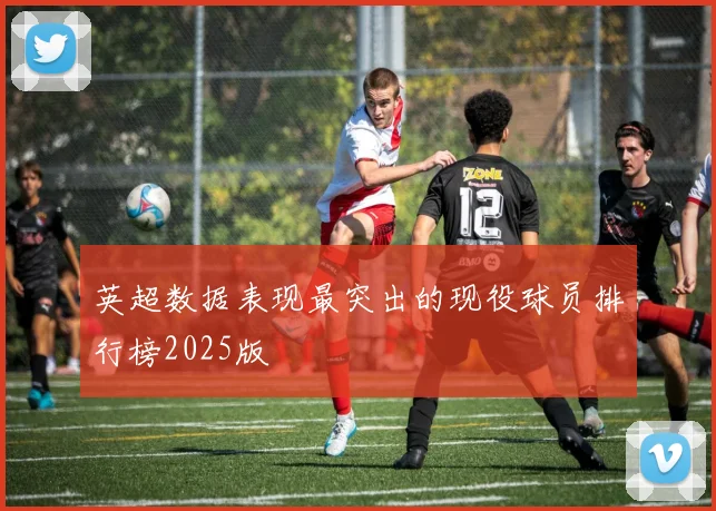 英超数据表现最突出的现役球员排行榜2025版