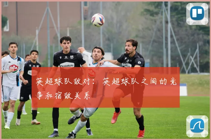 英超球队敌对：英超球队之间的竞争和宿敌关系
