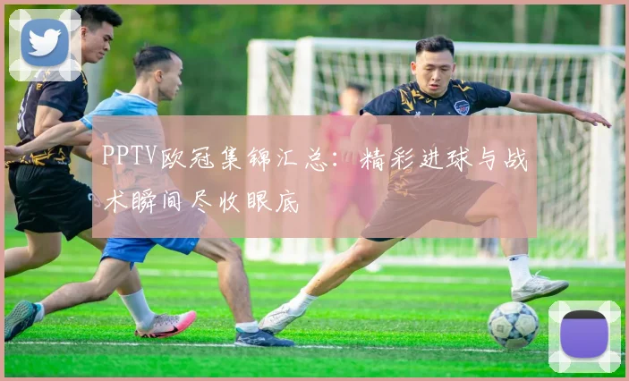 PPTV欧冠集锦汇总：精彩进球与战术瞬间尽收眼底